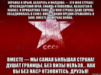 украина и крым, беларусь и молдова — это моя страна! краснодарский край, сибирь и поволжье, казахстан и кавказ, и прибалтика тоже! это моя страна! даже европа объединилась в союз. вместе наши предки сражались в бою, вместе выиграна война, вместе — мы самая большая страна! душат границы, без визы нельзя... как вы без нас? отзовитесь, друзья!