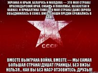 украина и крым, беларусь и молдова — это моя страна! краснодарский край, сибирь и поволжье, казахстан и кавказ, и прибалтика тоже! это моя страна! даже европа объединилась в союз. вместе наши предки сражались в бою, вместе выиграна война, вместе — мы самая большая страна! душат границы, без визы нельзя... как вы без нас? отзовитесь, друзья!