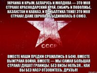 украина и крым, беларусь и молдова — это моя страна! краснодарский край, сибирь и поволжье, казахстан и кавказ, и прибалтика тоже! это моя страна! даже европа объединилась в союз. вместе наши предки сражались в бою, вместе выиграна война, вместе — мы самая большая страна! душат границы, без визы нельзя... как вы без нас? отзовитесь, друзья!