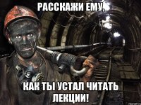 расскажи ему, как ты устал читать лекции!