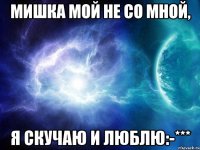 мишка мой не со мной, я скучаю и люблю:-***