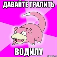 давайте тралить водилу