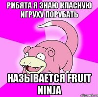 рибята я знаю класную игруху порубать называется fruit ninja