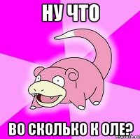ну что во сколько к оле?