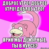 доброе утро! доброе утро! доброе утро! ярик мы дежурные, ты в курсе?