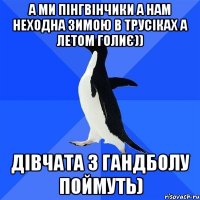 а ми пінгвінчики а нам неходна зимою в трусіках а летом голиє)) дівчата з гандболу поймуть)