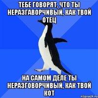 тебе говорят, что ты неразгаворчивый, как твой отец на самом деле ты неразговорчивый, как твой кот