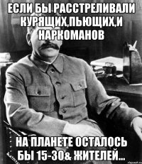 если бы расстреливали курящих,пьющих,и наркоманов на планете осталось бы 15-30& жителей...