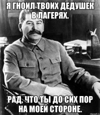 я гноил твоих дедушек в лагерях. рад, что ты до сих пор на моей стороне.