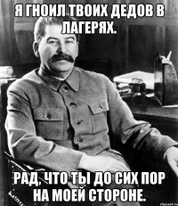 я гноил твоих дедов в лагерях. рад, что ты до сих пор на моей стороне.