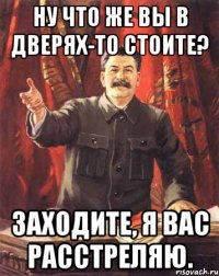 ну что же вы в дверях-то стоите? заходите, я вас расстреляю.