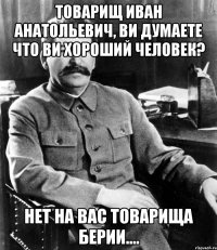 товарищ иван анатольевич, ви думаете что ви хороший человек? нет на вас товарища берии....