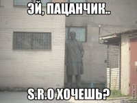 эй, пацанчик.. s.r.o хочешь?