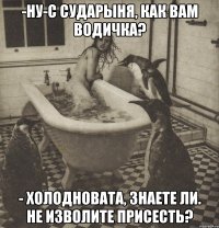 -ну-с сударыня, как вам водичка? - холодновата, знаете ли. не изволите присесть?