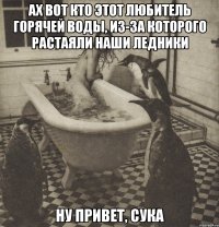 ах вот кто этот любитель горячей воды, из-за которого растаяли наши ледники ну привет, сука