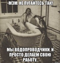 -мэм, не пугайтесь так! мы водопроводчики, и просто делаем свою работу.