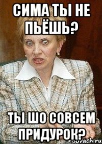 сима ты не пьёшь? ты шо совсем придурок?