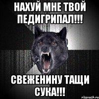 нахуй мне твой педигрипал!!! свеженину тащи сука!!!