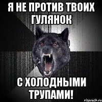 я не против твоих гулянок с холодными трупами!