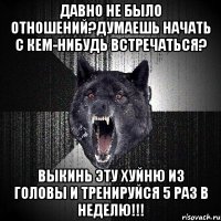 давно не было отношений?думаешь начать с кем-нибудь встречаться? выкинь эту хуйню из головы и тренируйся 5 раз в неделю!!!