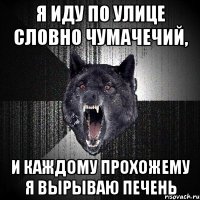 я иду по улице словно чумачечий, и каждому прохожему я вырываю печень