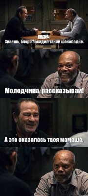 Знаешь, вчера засадил такой шоколадке. Молодчина, рассказывай! А это оказалась твоя мамаша. 