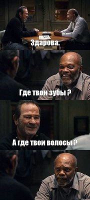 Здарова. Где твои зубы ? А где твои волосы ? 