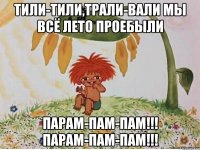 тили-тили,трали-вали мы всё лето проебыли парам-пам-пам!!! парам-пам-пам!!!