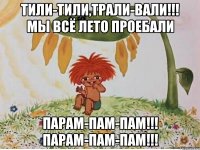 тили-тили,трали-вали!!! мы всё лето проебали парам-пам-пам!!! парам-пам-пам!!!