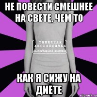 не повести смешнее на свете, чем то как я сижу на диете