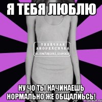 я тебя люблю ну чо ты начинаешь нормально же общалиьсь!