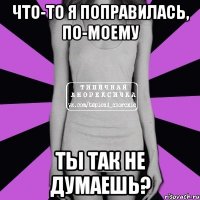 что-то я поправилась, по-моему ты так не думаешь?