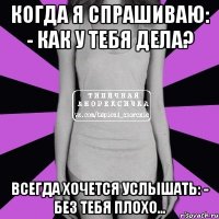 когда я спрашиваю: - как у тебя дела? всегда хочется услышать: - без тебя плохо…