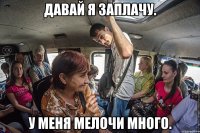 давай я заплачу. у меня мелочи много.