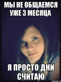 мы не общаемся уже 3 месяца я просто дни считаю