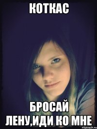 коткас бросай лену,иди ко мне