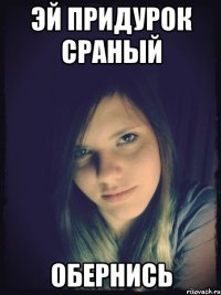 эй придурок сраный обернись