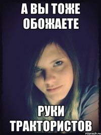а вы тоже обожаете руки трактористов