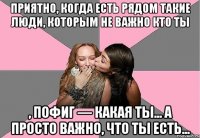 приятно, когда есть рядом такие люди, которым не важно кто ты , пофиг — какая ты... а просто важно, что ты есть...