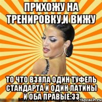прихожу на тренировку,и вижу то что взяла один туфель стандарта и один латины и оба правые:33
