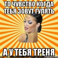 то чувство когда тебя зовут гулять а у тебя треня