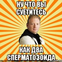 ну что вы суетитесь как два сперматозоида