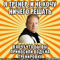 я тренер, и не хочу ничего решать я хочу что бы вы приносили воду на тренировку