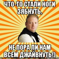 что-то стали ноги зябнуть, не пора ли нам всем джайвнуть!)