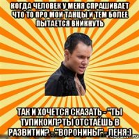 когда человек у меня спрашивает что то про мои танцы и тем более пытается вникнуть так и хочется сказать - "ты тупикоил?ты отстаёшь в развитии? - "воронины" - леня:)