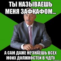 ты называешь меня зафкафом... а сам даже не знаешь всех моих должностей в чдту