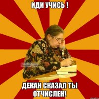 иди учись ! декан сказал ты отчислен!