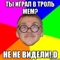 ты играл в троль мем? не не видели!:d