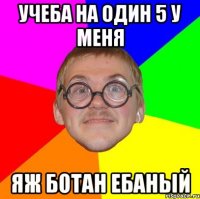 учеба на один 5 у меня яж ботан ебаный