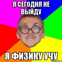 я сегодня не выйду я физику учу